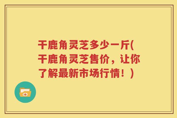干鹿角灵芝多少一斤(干鹿角灵芝售价，让你了解最新市场行情！)
