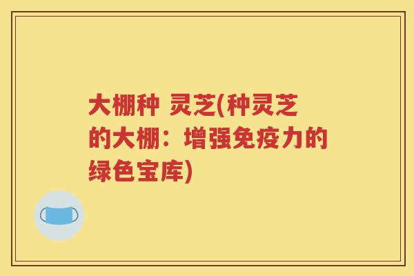 大棚种 灵芝(种灵芝的大棚：增强免疫力的绿色宝库)