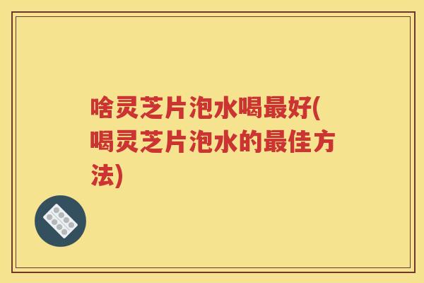 啥灵芝片泡水喝最好(喝灵芝片泡水的最佳方法)