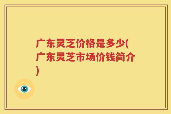广东灵芝价格是多少(广东灵芝市场价钱简介)