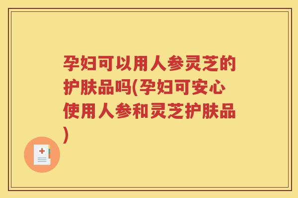 孕妇可以用人参灵芝的护肤品吗(孕妇可安心使用人参和灵芝护肤品)