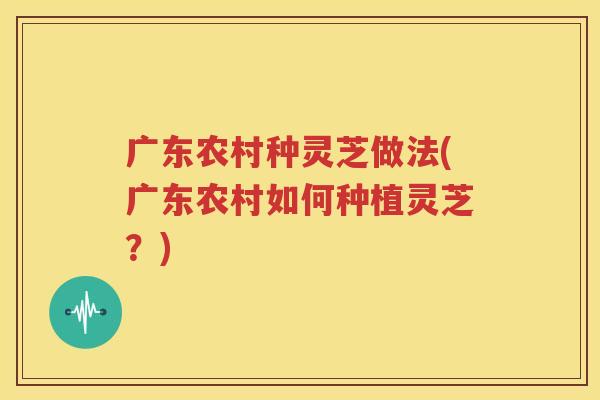 广东农村种灵芝做法(广东农村如何种植灵芝？)