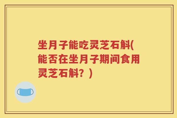 坐月子能吃灵芝石斛(能否在坐月子期间食用灵芝石斛？)