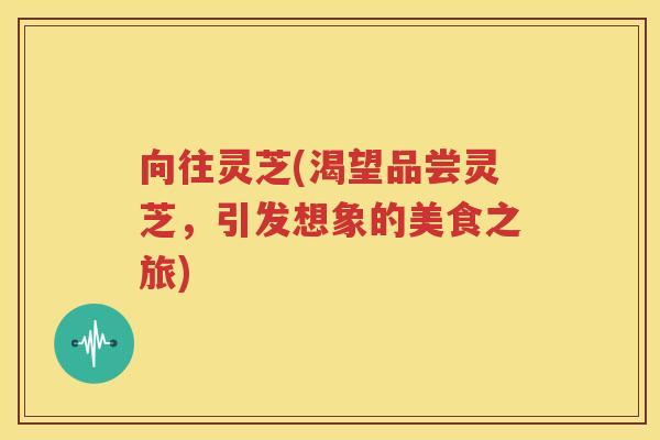 向往灵芝(渴望品尝灵芝，引发想象的美食之旅)