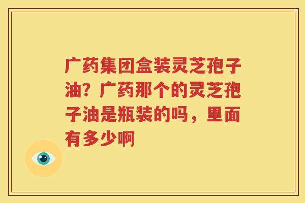 广药集团盒装灵芝孢子油？广药那个的灵芝孢子油是瓶装的吗，里面有多少啊