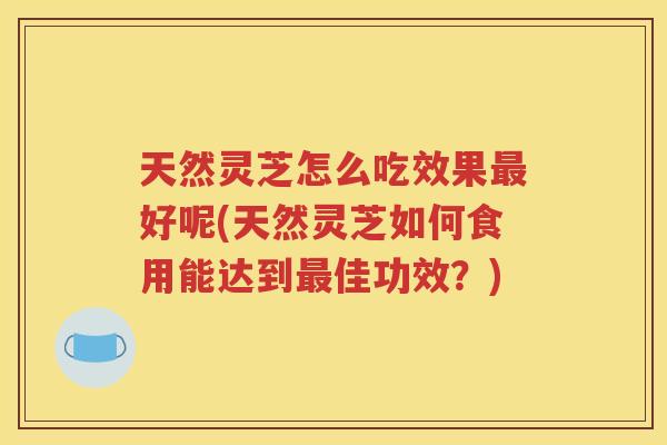 天然灵芝怎么吃效果最好呢(天然灵芝如何食用能达到最佳功效？)