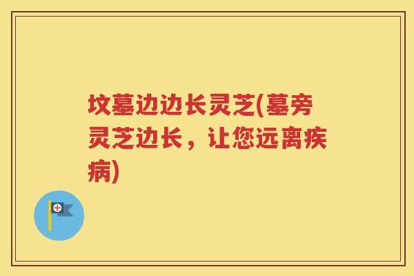 坟墓边边长灵芝(墓旁灵芝边长，让您远离疾病)