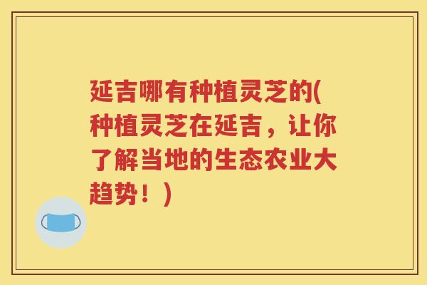 延吉哪有种植灵芝的(种植灵芝在延吉，让你了解当地的生态农业大趋势！)