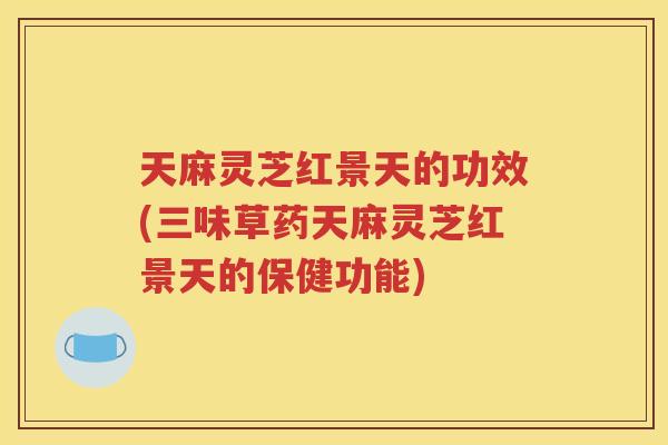 天麻灵芝红景天的功效(三味草药天麻灵芝红景天的保健功能)
