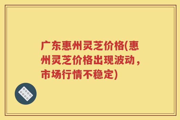 广东惠州灵芝价格(惠州灵芝价格出现波动，市场行情不稳定)