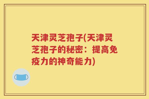 天津灵芝孢子(天津灵芝孢子的秘密：提高免疫力的神奇能力)