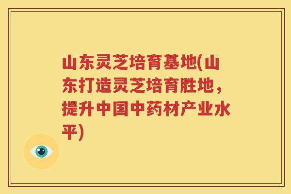 山东灵芝培育基地(山东打造灵芝培育胜地，提升中国中药材产业水平)