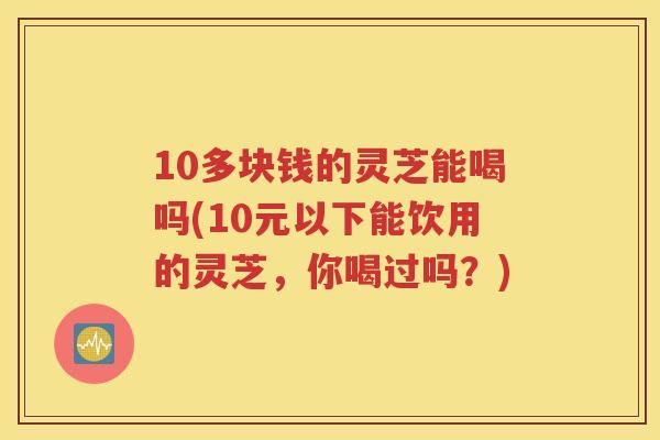 10多块钱的灵芝能喝吗(10元以下能饮用的灵芝，你喝过吗？)