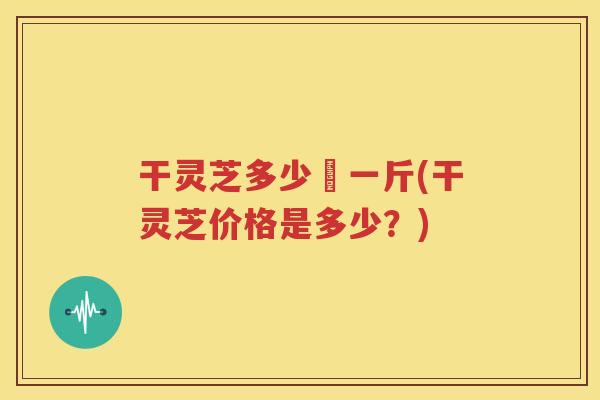 干灵芝多少銭一斤(干灵芝价格是多少？)