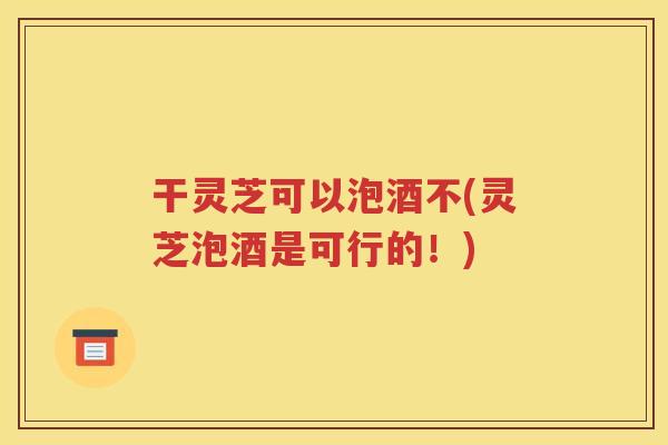 干灵芝可以泡酒不(灵芝泡酒是可行的！)