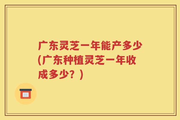 广东灵芝一年能产多少(广东种植灵芝一年收成多少？)