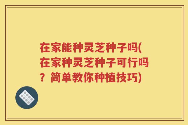 在家能种灵芝种子吗(在家种灵芝种子可行吗？简单教你种植技巧)