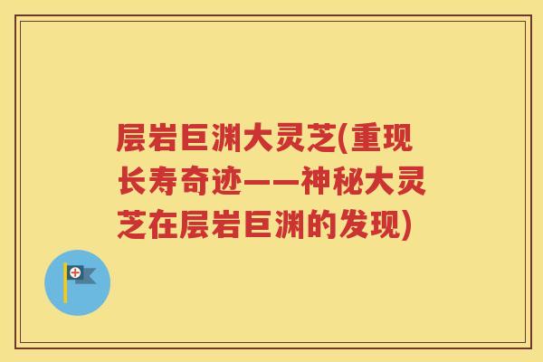 层岩巨渊大灵芝(重现长寿奇迹——神秘大灵芝在层岩巨渊的发现)