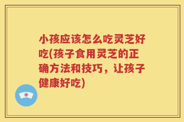 小孩应该怎么吃灵芝好吃(孩子食用灵芝的正确方法和技巧，让孩子健康好吃)