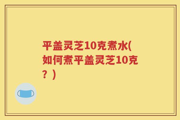 平盖灵芝10克煮水(如何煮平盖灵芝10克？)