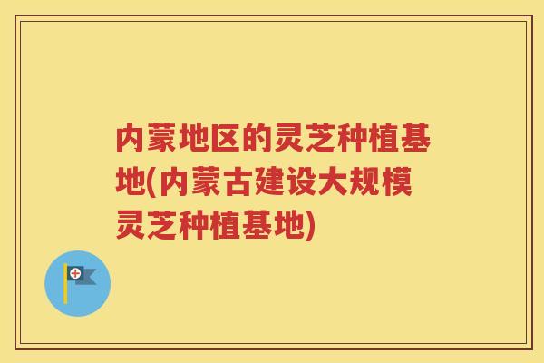 内蒙地区的灵芝种植基地(内蒙古建设大规模灵芝种植基地)