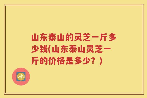 山东泰山的灵芝一斤多少钱(山东泰山灵芝一斤的价格是多少？)