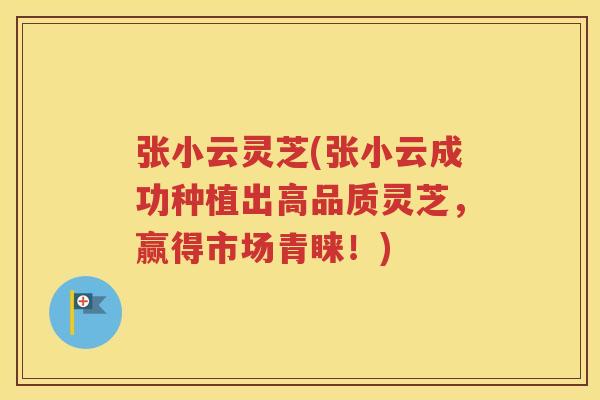 张小云灵芝(张小云成功种植出高品质灵芝，赢得市场青睐！)