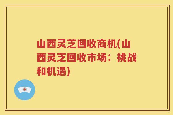山西灵芝回收商机(山西灵芝回收市场：挑战和机遇)
