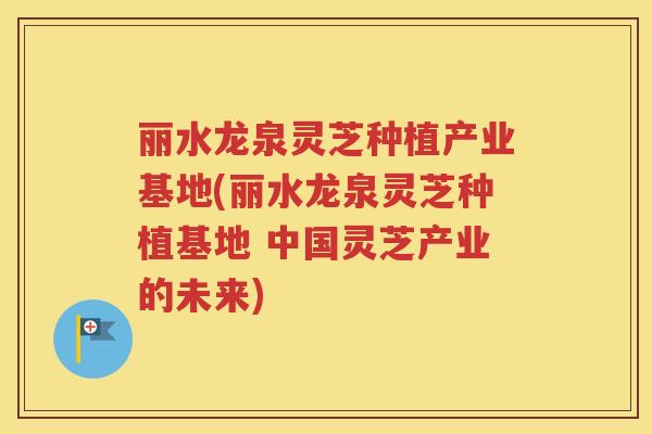 丽水龙泉灵芝种植产业基地(丽水龙泉灵芝种植基地 中国灵芝产业的未来)