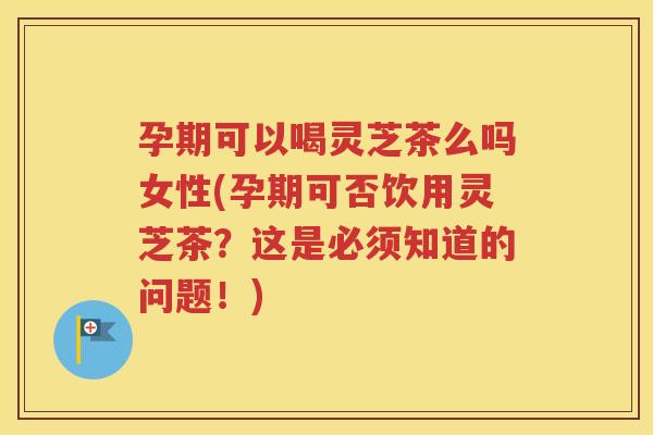 孕期可以喝灵芝茶么吗女性(孕期可否饮用灵芝茶？这是必须知道的问题！)