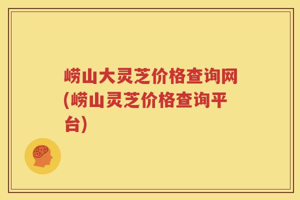 崂山大灵芝价格查询网(崂山灵芝价格查询平台)