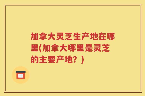 加拿大灵芝生产地在哪里(加拿大哪里是灵芝的主要产地？)