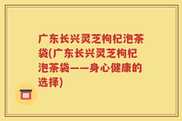 广东长兴灵芝枸杞泡茶袋(广东长兴灵芝枸杞泡茶袋——身心健康的选择)