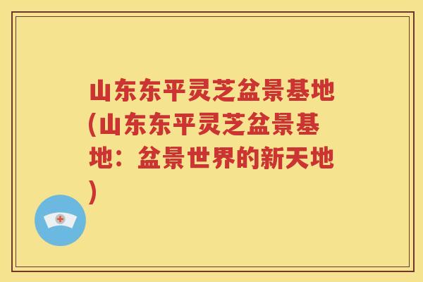 山东东平灵芝盆景基地(山东东平灵芝盆景基地：盆景世界的新天地)