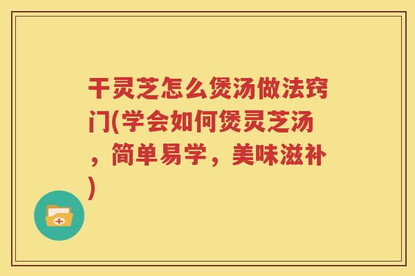 干灵芝怎么煲汤做法窍门(学会如何煲灵芝汤，简单易学，美味滋补)
