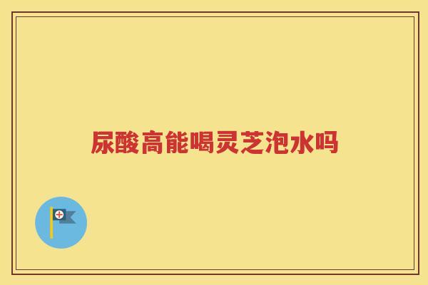尿酸高能喝灵芝泡水吗