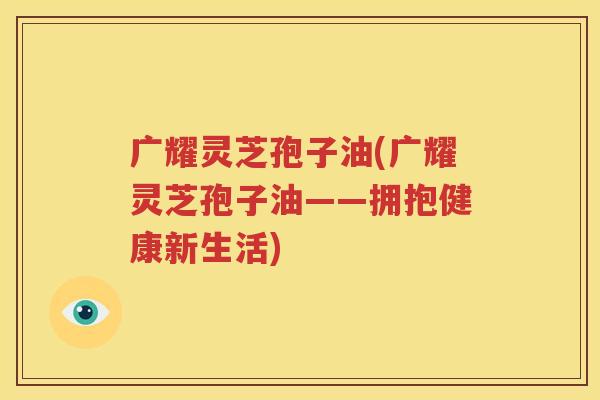 广耀灵芝孢子油(广耀灵芝孢子油——拥抱健康新生活)