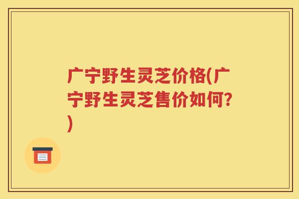 广宁野生灵芝价格(广宁野生灵芝售价如何？)