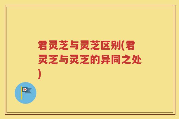 君灵芝与灵芝区别(君灵芝与灵芝的异同之处)