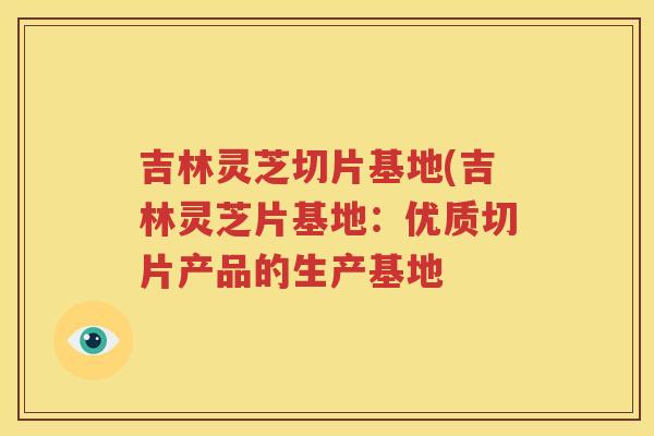 吉林灵芝切片基地(吉林灵芝片基地：优质切片产品的生产基地