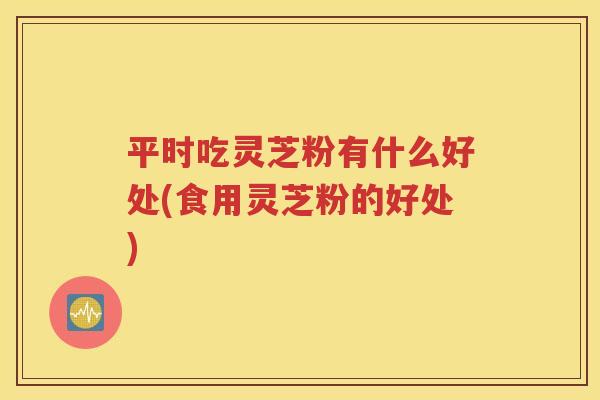 平时吃灵芝粉有什么好处(食用灵芝粉的好处)