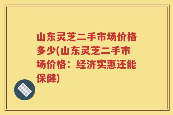 山东灵芝二手市场价格多少(山东灵芝二手市场价格：经济实惠还能保健)