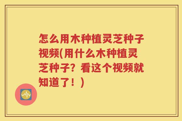 怎么用木种植灵芝种子视频(用什么木种植灵芝种子？看这个视频就知道了！)