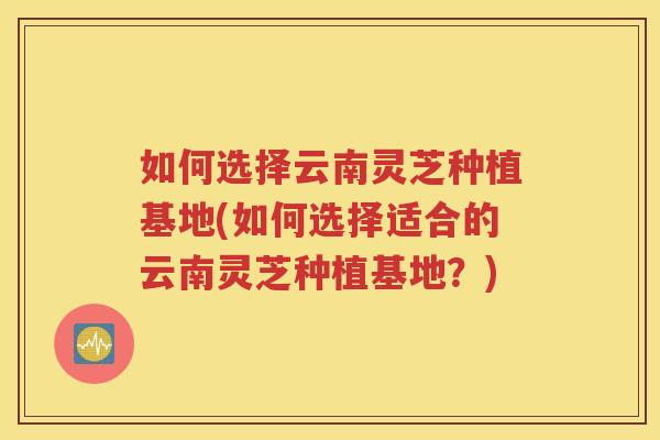 如何选择云南灵芝种植基地(如何选择适合的云南灵芝种植基地？)