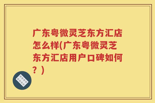 广东粤微灵芝东方汇店怎么样(广东粤微灵芝东方汇店用户口碑如何？)
