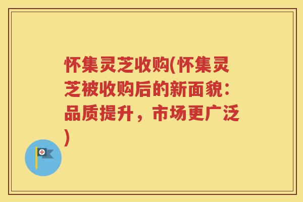 怀集灵芝收购(怀集灵芝被收购后的新面貌：品质提升，市场更广泛)