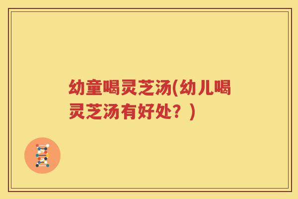 幼童喝灵芝汤(幼儿喝灵芝汤有好处？)
