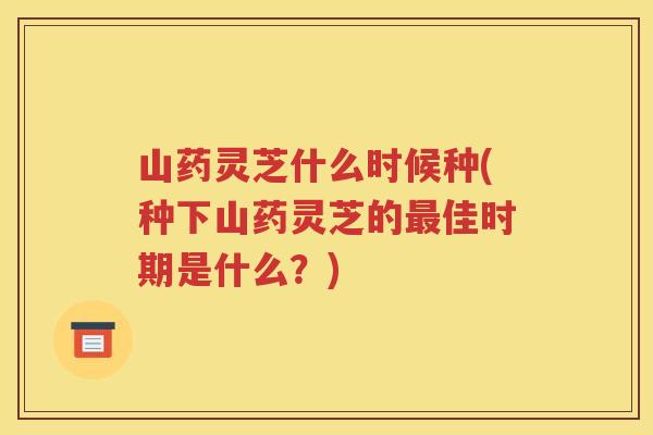 山药灵芝什么时候种(种下山药灵芝的最佳时期是什么？)