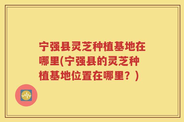 宁强县灵芝种植基地在哪里(宁强县的灵芝种植基地位置在哪里？)