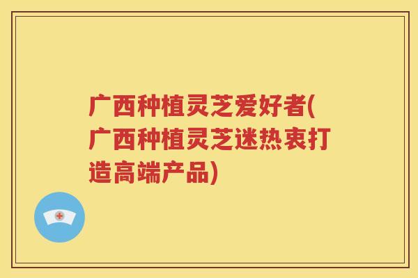 广西种植灵芝爱好者(广西种植灵芝迷热衷打造高端产品)